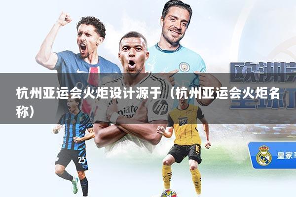 杭州亚运会火炬设计源于（杭州亚运会火炬名称）