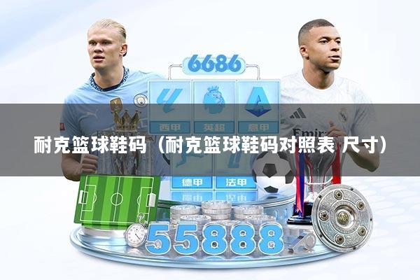 耐克篮球鞋码（耐克篮球鞋码对照表 尺寸）