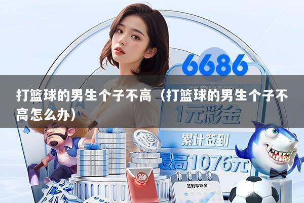 打篮球的男生个子不高(打篮球的男生个子不高怎么办)